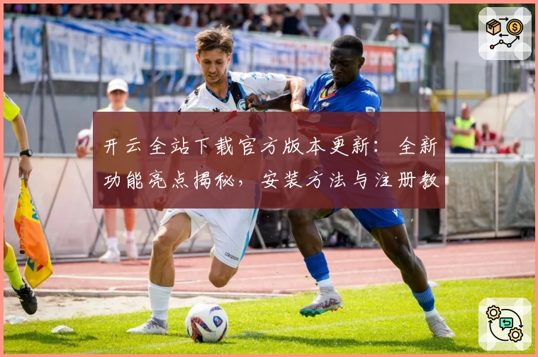 开云全站下载官方版本更新：全新功能亮点揭秘，安装方法与注册教程一文搞定