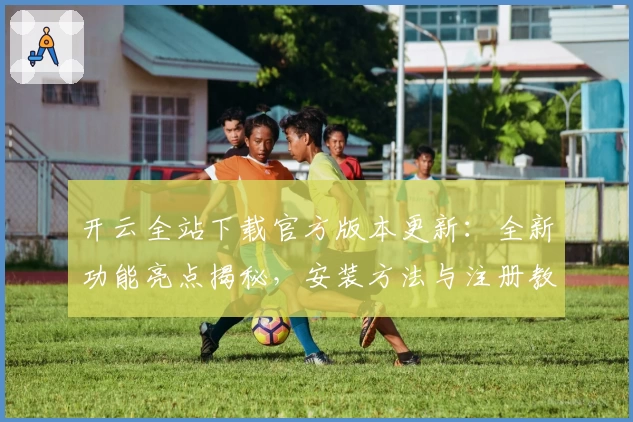 开云全站下载官方版本更新：全新功能亮点揭秘，安装方法与注册教程一文搞定