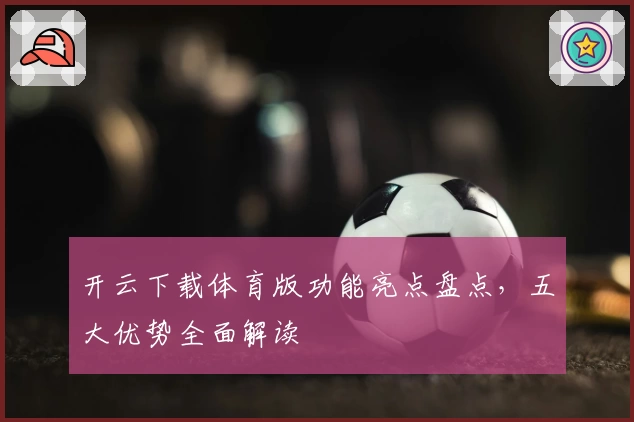 开云下载体育版功能亮点盘点，五大优势全面解读