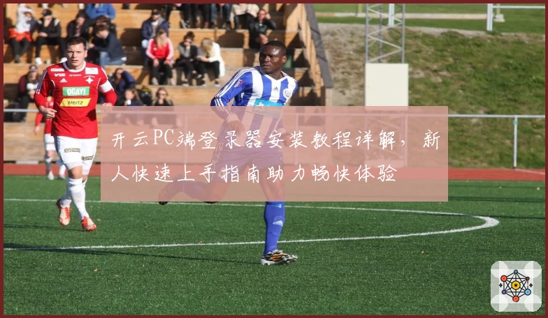 开云PC端登录器安装教程详解，新人快速上手指南助力畅快体验